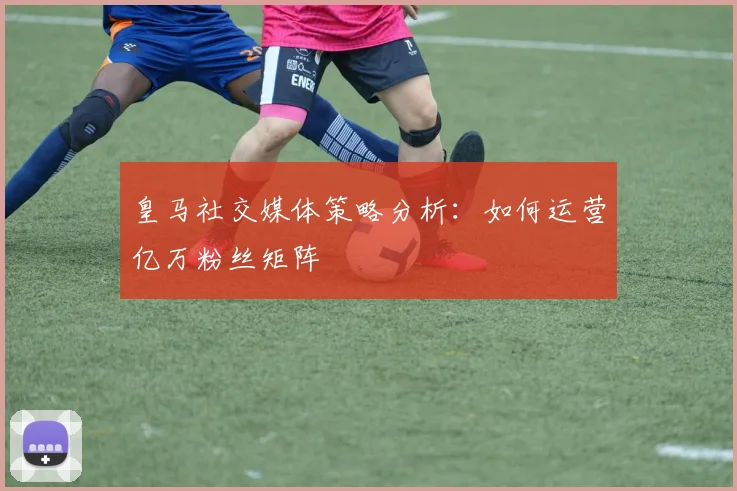皇马社交媒体策略分析：如何运营亿万粉丝矩阵