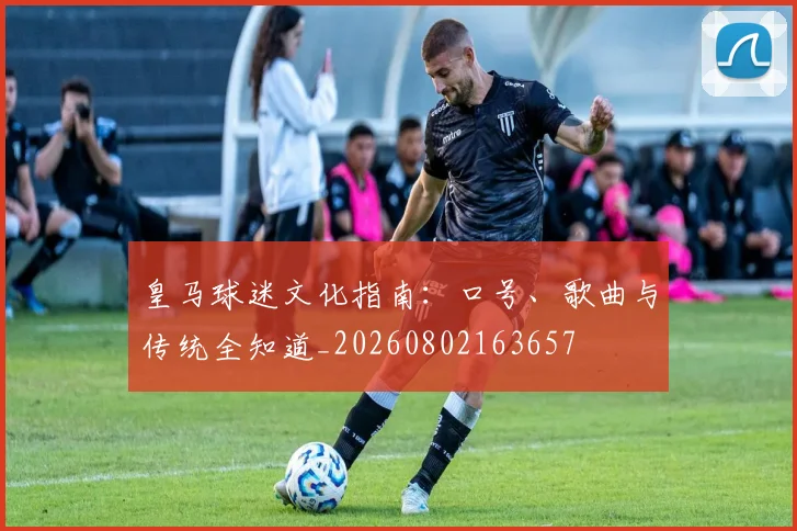 皇马球迷文化指南:口号、歌曲与传统全知道_20260802163657
